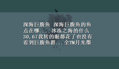 深海巨腹鱼 深海巨腹鱼的鱼点在哪....冰冻之海的什么30,67我转的眼都花了也没有看到巨腹鱼群...全TM月光墨鱼群....