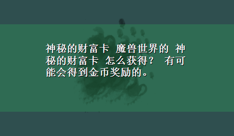 神秘的财富卡 魔兽世界的 神秘的财富卡 怎么获得？ 有可能会得到金币奖励的。