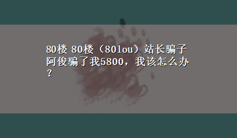 80楼 80楼（80lou）站长骗子阿俊骗了我5800，我该怎么办 ？