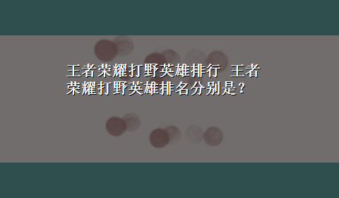 王者荣耀打野英雄排行 王者荣耀打野英雄排名分别是？