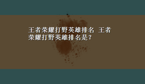 王者荣耀打野英雄排名 王者荣耀打野英雄排名是？