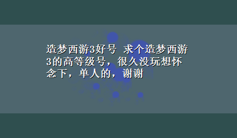 造梦西游3好号 求个造梦西游3的高等级号，很久没玩想怀念下，单人的，谢谢