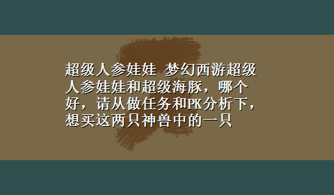 超级人参娃娃 梦幻西游超级人参娃娃和超级海豚，哪个好，请从做任务和PK分析下，想买这两只神兽中的一只