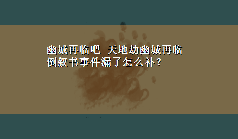 幽城再临吧 天地劫幽城再临倒叙书事件漏了怎么补？