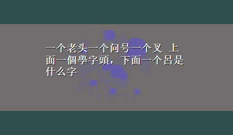 一个老头一个问号一个叉 上面一個學字頭，下面一个呂是什么字