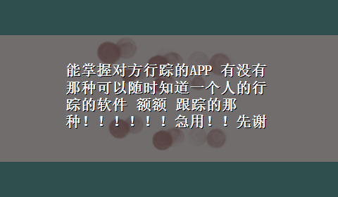 能掌握对方行踪的APP 有没有那种可以随时知道一个人的行踪的软件 额额 跟踪的那种！！！！！！急用！！先谢过各位网友了！！！