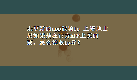 未更新的app能领fp 上海迪士尼如果是在官方APP上买的票，怎么领取fp券？