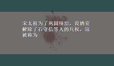 宋太祖为了巩固统治，设酒宴解除了石守信等人的兵权，这被称为