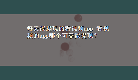 每天能提现的看视频app 看视频的app哪个可靠能提现？