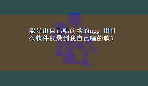 能导出自己唱的歌的app 用什么软件能录到我自己唱的歌？