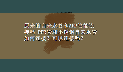 原来的自来水管和APP管能连接吗 PPR管和不锈钢自来水管如何连接？可以连接吗？