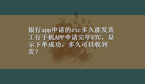 银行app申请的etc多久能发货 工行手机APP申请完毕ETC，显示下单成功，多久可以收到货？