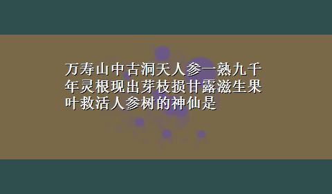 万寿山中古洞天人参一熟九千年灵根现出芽枝损甘露滋生果叶救活人参树的神仙是