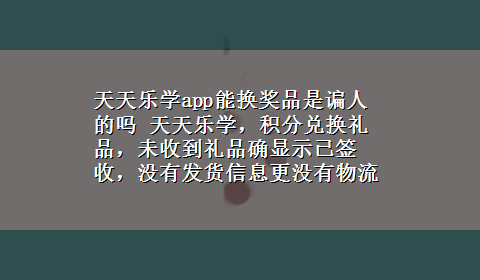 天天乐学app能换奖品是谝人的吗 天天乐学，积分兑换礼品，未收到礼品确显示已签收，没有发货信息更没有物流信息，骗人呢么