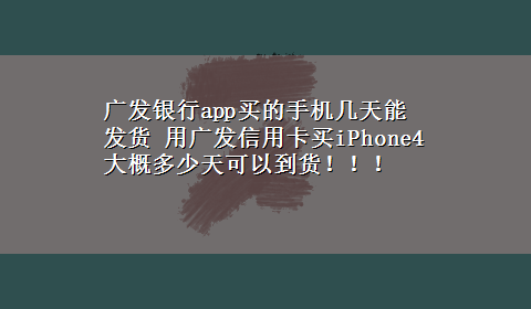 广发银行app买的手机几天能发货 用广发信用卡买iPhone4 大概多少天可以到货！！！