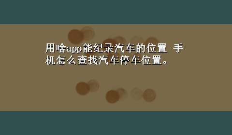 用啥app能纪录汽车的位置 手机怎么查找汽车停车位置。