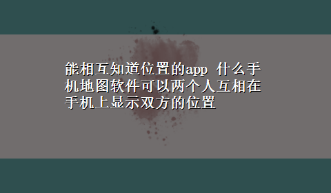 能相互知道位置的app 什么手机地图软件可以两个人互相在手机上显示双方的位置