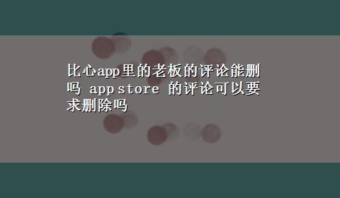 比心app里的老板的评论能删吗 app store 的评论可以要求删除吗