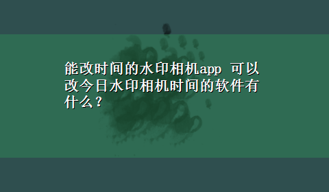 能改时间的水印相机app 可以改今日水印相机时间的软件有什么？