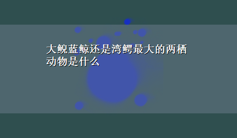 大鲵蓝鲸还是湾鳄最大的两栖动物是什么