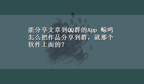 能分享文章到QQ群的App 鲸鸣怎么把作品分享到群，就那个软件上面的？