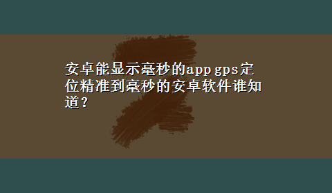 安卓能显示毫秒的app gps定位精准到毫秒的安卓软件谁知道？