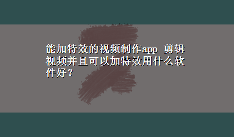 能加特效的视频制作app 剪辑视频并且可以加特效用什么软件好？