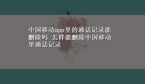 中国移动app里的通话记录能删除吗 怎样能删除中国移动里通话记录