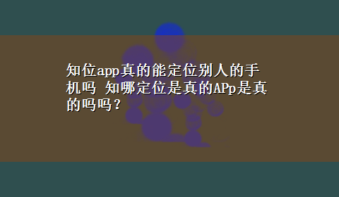 知位app真的能定位别人的手机吗 知哪定位是真的APp是真的吗吗？