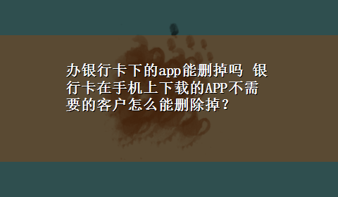 办银行卡下的app能删掉吗 银行卡在手机上x-z的APP不需要的客户怎么能删除掉？