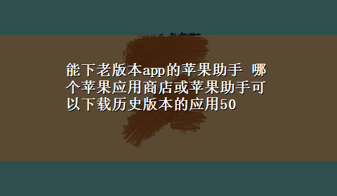 能下老版本app的苹果助手 哪个苹果应用商店或苹果助手可以x-z历史版本的应用50