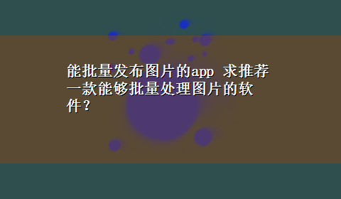 能批量发布图片的app 求推荐一款能够批量处理图片的软件？