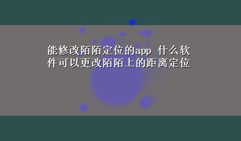 能修改陌陌定位的app 什么软件可以更改陌陌上的距离定位