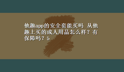 他趣app的安全套能买吗 从他趣上买的成人用品怎么样？有保障吗？5