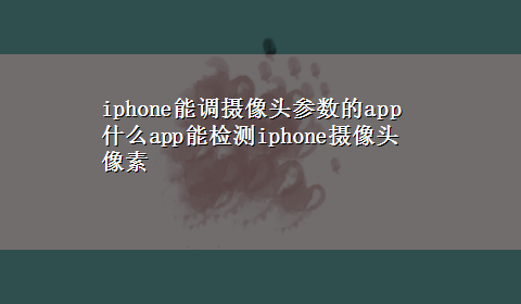 iphone能调摄像头参数的app 什么app能检测iphone摄像头像素