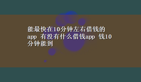 能最快在10分钟左右借钱的app 有没有什么借钱app 钱10分钟能到