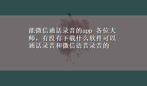 能微信通话录音的app 各位大师，有没有x-z什么软件可以通话录音和微信语音录音的