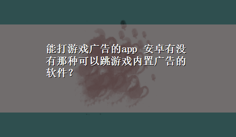 能打游戏广告的app 安卓有没有那种可以跳游戏内置广告的软件？