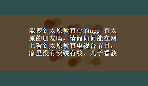 能搜到太原教育台的app 有太原的朋友吗，请问如何能在网上看到太原教育电视台节目，家里没有安装有线，儿子看教育台不出的讲座