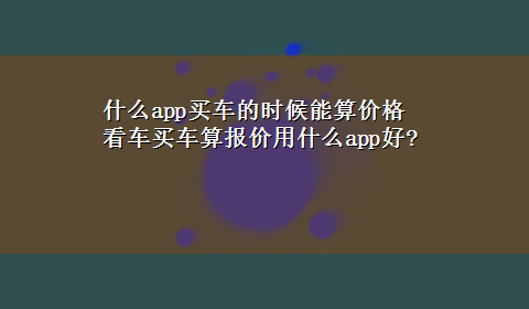 什么app买车的时候能算价格 看车买车算报价用什么app好?