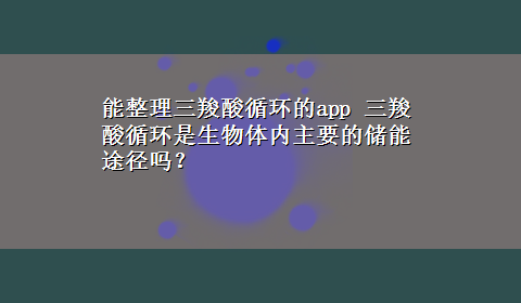 能整理三羧酸循环的app 三羧酸循环是生物体内主要的储能途径吗？