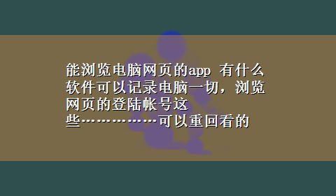 能浏览电脑网页的app 有什么软件可以记录电脑一切，浏览网页的登陆帐号这些……………可以重回看的