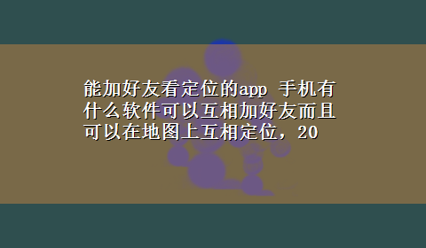 能加好友看定位的app 手机有什么软件可以互相加好友而且可以在地图上互相定位，20