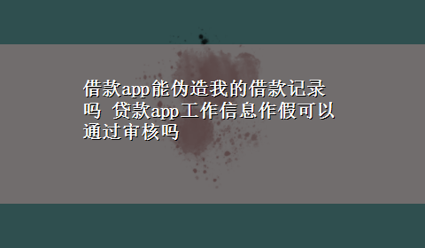 借款app能伪造我的借款记录吗 贷款app工作信息作假可以通过审核吗