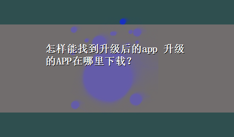 怎样能找到升级后的app 升级的APP在哪里x-z？