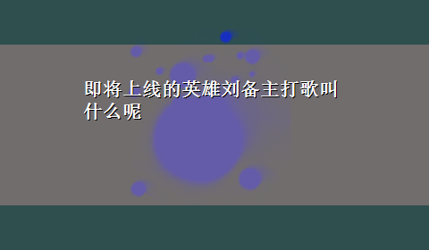 即将上线的英雄刘备主打歌叫什么呢