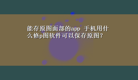 能存原图面部的app 手机用什么修p图软件可以保存原图？