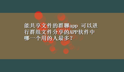 能共享文件的群聊app 可以进行群组文件分享的APP软件中哪一个用的人最多？