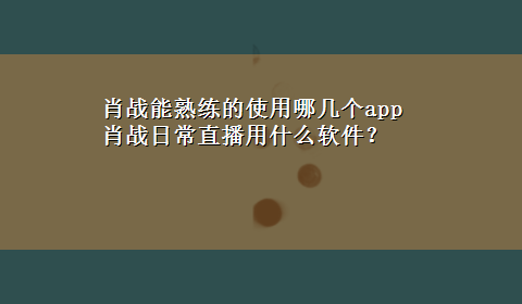 肖战能熟练的使用哪几个app 肖战日常直播用什么软件？