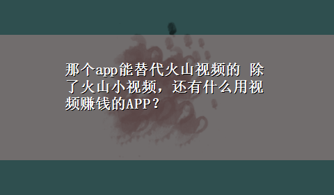 那个app能替代火山视频的 除了火山小视频，还有什么用视频赚钱的APP？